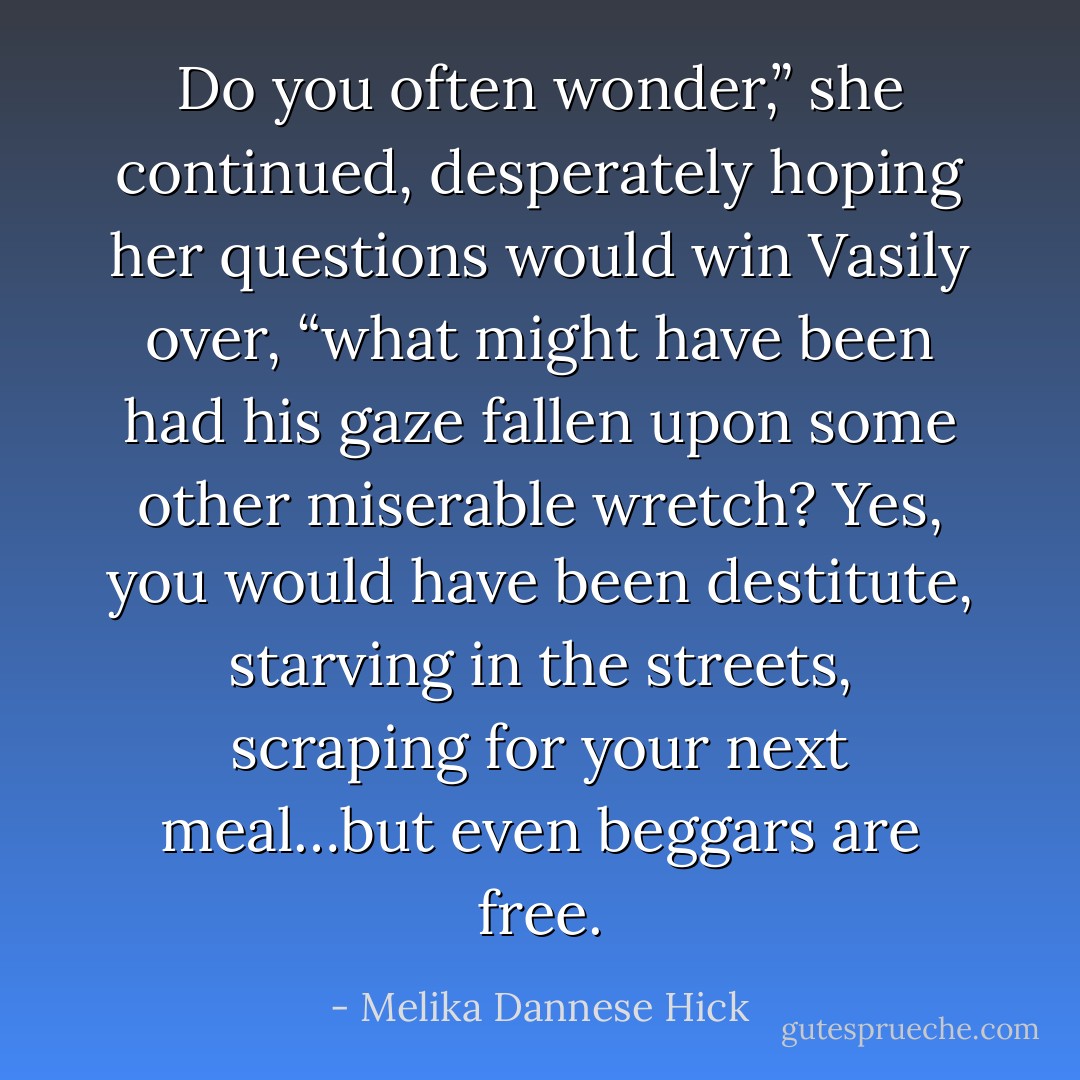 Do you often wonder,” she continued, desperately hoping her questions would win Vasily over, “what might have been had his gaze fallen upon some other miserable wretch? Yes, you would have been destitute, starving in the streets, scraping for your next meal…but even beggars are free. - Melika Dannese Hick