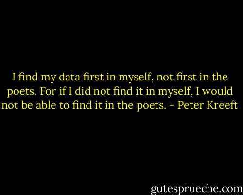 I find my data first in myself, not first in the poets. For if I did not find it in myself, I would not be able to find it in the poets. - Peter Kreeft