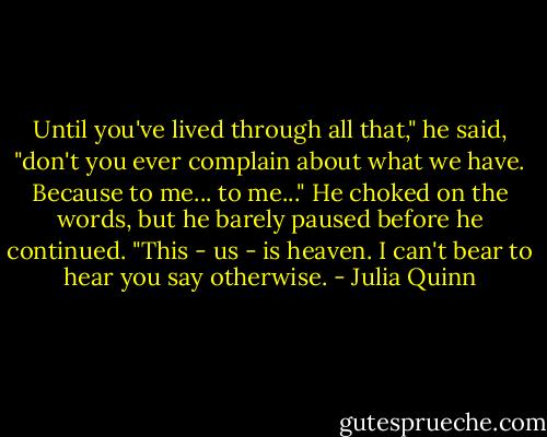 Until you've lived through all that," he said, "don't you ever complain about what we have. Because to me... to me..." He choked on the words, but he barely paused before he continued. "This - us - is heaven. I can't bear to hear you say otherwise. - Julia Quinn