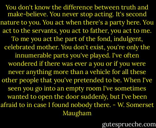 You don't know the difference between truth and make-believe. You never stop acting. It's second nature to you. You act when there's a party here. You act to the servants, you act to father, you act to me. To me you act the part of the fond, indulgent, celebrated mother. You don't exist, you're only the innumerable parts you've played. I've often wondered if there was ever a you or if you were never anything more than a vehicle for all these other people that you've pretended to be. When I've seen you go into an empty room I've sometimes wanted to open the door suddenly, but I've been afraid to in case I found nobody there. - W. Somerset Maugham