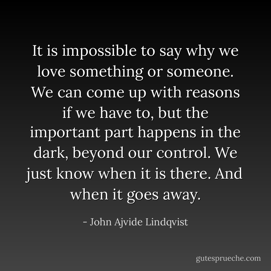 It is impossible to say why we love something or someone. We can come up with reasons if we have to, but the important part happens in the dark, beyond our control. We just know when it is there. And when it goes away. - John Ajvide Lindqvist
