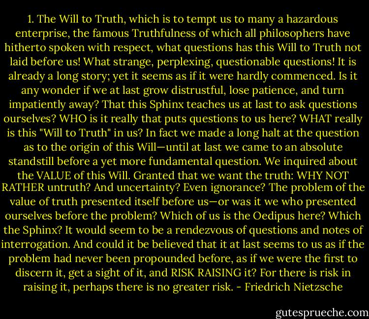 1. The Will to Truth, which is to tempt us to many a hazardous enterprise, the famous Truthfulness of which all philosophers have hitherto spoken with respect, what questions has this Will to Truth not laid before us! What strange, perplexing, questionable questions! It is already a long story; yet it seems as if it were hardly commenced. Is it any wonder if we at last grow distrustful, lose patience, and turn impatiently away? That this Sphinx teaches us at last to ask questions ourselves? WHO is it really that puts questions to us here? WHAT really is this "Will to Truth" in us? In fact we made a long halt at the question as to the origin of this Will—until at last we came to an absolute standstill before a yet more fundamental question. We inquired about the VALUE of this Will. Granted that we want the truth: WHY NOT RATHER untruth? And uncertainty? Even ignorance? The problem of the value of truth presented itself before us—or was it we who presented ourselves before the problem? Which of us is the Oedipus here? Which the Sphinx? It would seem to be a rendezvous of questions and notes of interrogation. And could it be believed that it at last seems to us as if the problem had never been propounded before, as if we were the first to discern it, get a sight of it, and RISK RAISING it? For there is risk in raising it, perhaps there is no greater risk. - Friedrich Nietzsche