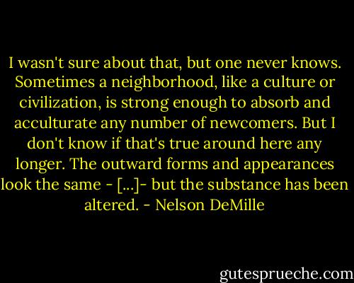 I wasn't sure about that, but one never knows. Sometimes a neighborhood, like a culture or civilization, is strong enough to absorb and acculturate any number of newcomers. But I don't know if that's true around here any longer. The outward forms and appearances look the same - [...]- but the substance has been altered. - Nelson DeMille