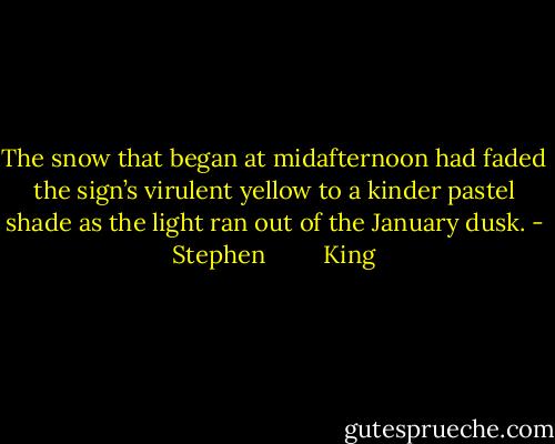 The snow that began at midafternoon had faded the sign’s virulent yellow to a kinder pastel shade as the light ran out of the January dusk. - Stephen         King