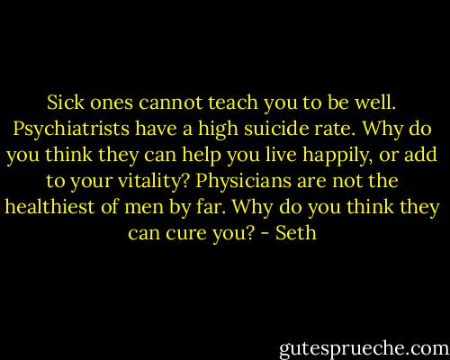 Sick ones cannot teach you to be well. Psychiatrists have a high suicide rate. Why do you think they can help you live happily, or add to your vitality? Physicians are not the healthiest of men by far. Why do you think they can cure you? - Seth