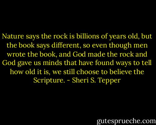 Nature says the rock is billions of years old, but the book says different, so even though men wrote the book, and God made the rock and God gave us minds that have found ways to tell how old it is, we still choose to believe the Scripture. - Sheri S. Tepper