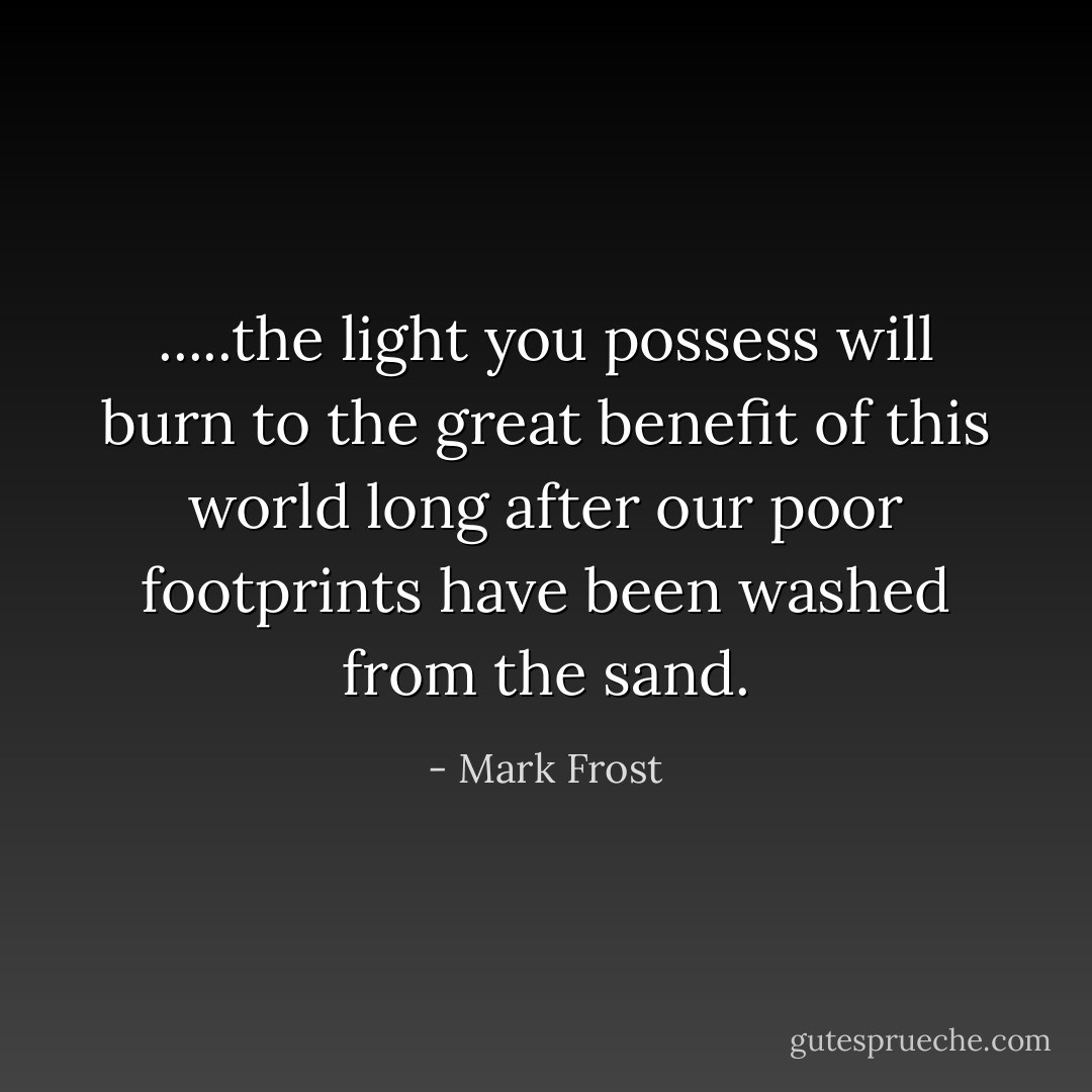 .....the light you possess will burn to the great benefit of this world long after our poor footprints have been washed from the sand. - Mark Frost