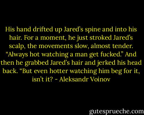 His hand drifted up Jared’s spine and into his hair. For a moment, he just stroked Jared’s scalp, the movements slow, almost tender.<br />“Always hot watching a man get fucked.” And then he grabbed Jared’s hair and jerked his head back. “But even hotter watching him beg for it, isn’t it? - Aleksandr Voinov