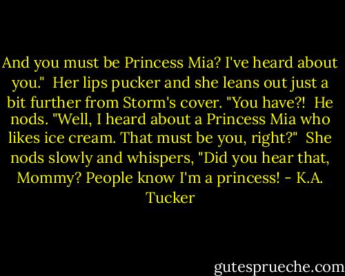And you must be Princess Mia? I've heard about you."<br /><br />Her lips pucker and she leans out just a bit further from Storm's cover. "You have?!<br /><br />He nods. "Well, I heard about a Princess Mia who likes ice cream. That must be you, right?"<br /><br />She nods slowly and whispers, "Did you hear that, Mommy? People know I'm a princess! - K.A. Tucker
