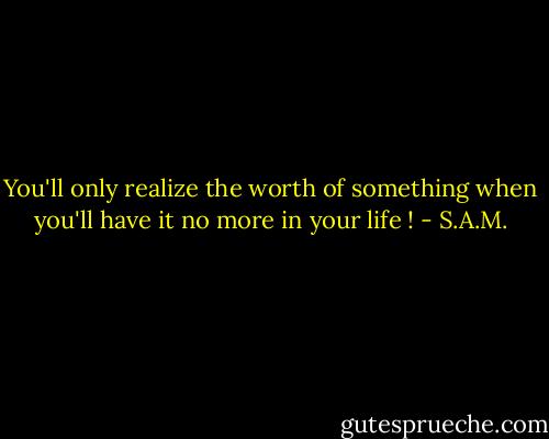You'll only realize the worth of something when you'll have it no more in your life ! - S.A.M.