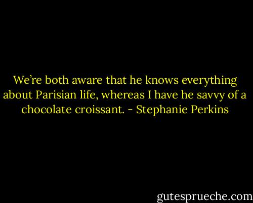 We’re both aware that he knows everything about Parisian life, whereas I have he savvy of a chocolate croissant. - Stephanie Perkins