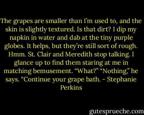 The grapes are smaller than I’m used to, and the skin is slightly textured. Is that dirt? I dip my napkin in water and dab at the tiny purple globes. It helps, but they’re still sort of rough. Hmm. St. Clair and Meredith stop talking. I glance up to find them staring at me in matching bemusement.<br />“What?”<br />“Nothing,” he says. “Continue your grape bath. - Stephanie Perkins
