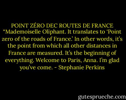 POINT ZÉRO DEC ROUTES DE FRANCE<br />“Mademoiselle Oliphant. It translates to ‘Point zero of the roads of France.’ In other words, it’s the point from which all other distances in France are measured. It’s the beginning of everything. Welcome to Paris, Anna. I’m glad you’ve come. - Stephanie Perkins