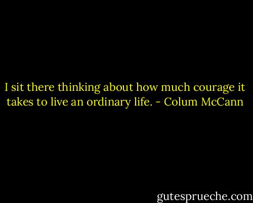 I sit there thinking about how much courage it takes to live an ordinary life. - Colum McCann