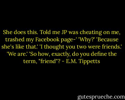 She does this. Told me JP was cheating on me, trashed my Facebook page-'<br />'Why?'<br />'Because she's like that.'<br />'I thought you two were friends.'<br />'We are.'<br />'So how, exactly, do you define the term, "friend"? - E.M. Tippetts