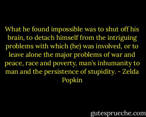 What he found impossible was to shut off his brain, to detach himself from the intriguing problems with which (he) was involved, or to leave alone the major problems of war and peace, race and poverty, man's inhumanity to man and the persistence of stupidity. - Zelda Popkin