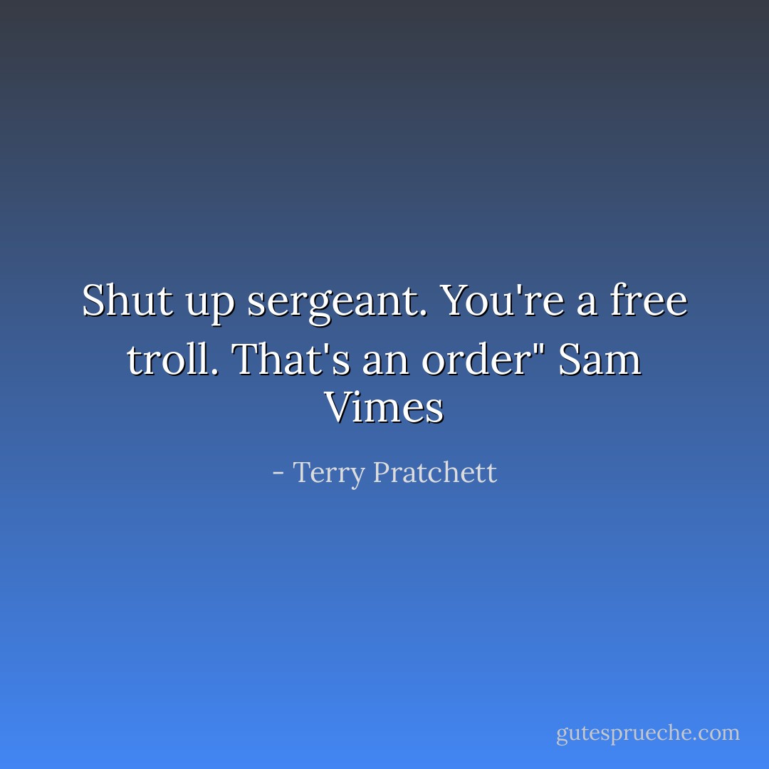Shut up sergeant. You're a free troll. That's an order"<br />Sam Vimes - Terry Pratchett