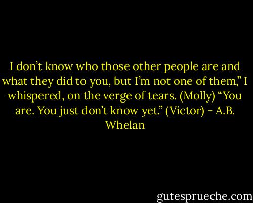I don’t know who those other people are and what they did to you, but I’m not one of them,” I whispered, on the verge of tears. (Molly)<br />“You are. You just don’t know yet.” (Victor) - A.B. Whelan