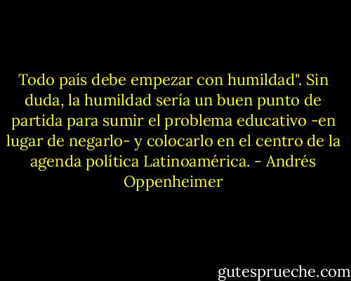 Todo país debe empezar con humildad". Sin duda, la humildad sería un buen punto de partida para sumir el problema educativo -en lugar de negarlo- y colocarlo en el centro de la agenda política Latinoamérica. - Andrés Oppenheimer