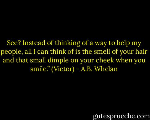 See? Instead of thinking of a way to help my people, all I can think of is the smell of your hair and that small dimple on your cheek when you smile.” (Victor) - A.B. Whelan