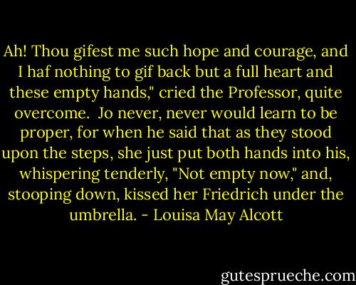Ah! Thou gifest me such hope and courage, and I haf nothing to gif back but a full heart and these empty hands," cried the Professor, quite overcome.<br /><br />Jo never, never would learn to be proper, for when he said that as they stood upon the steps, she just put both hands into his, whispering tenderly, "Not empty now," and, stooping down, kissed her Friedrich under the umbrella. - Louisa May Alcott