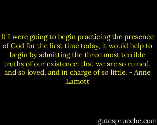 If I were going to begin practicing the presence of God for the first time today, it would help to begin by admitting the three most terrible truths of our existence: that we are so ruined, and so loved, and in charge of so little. - Anne Lamott