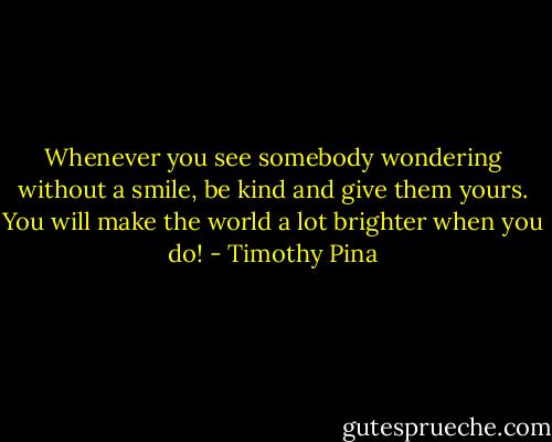 Whenever you see somebody wondering without a smile, be kind and give them yours. You will make the world a lot brighter when you do! - Timothy Pina
