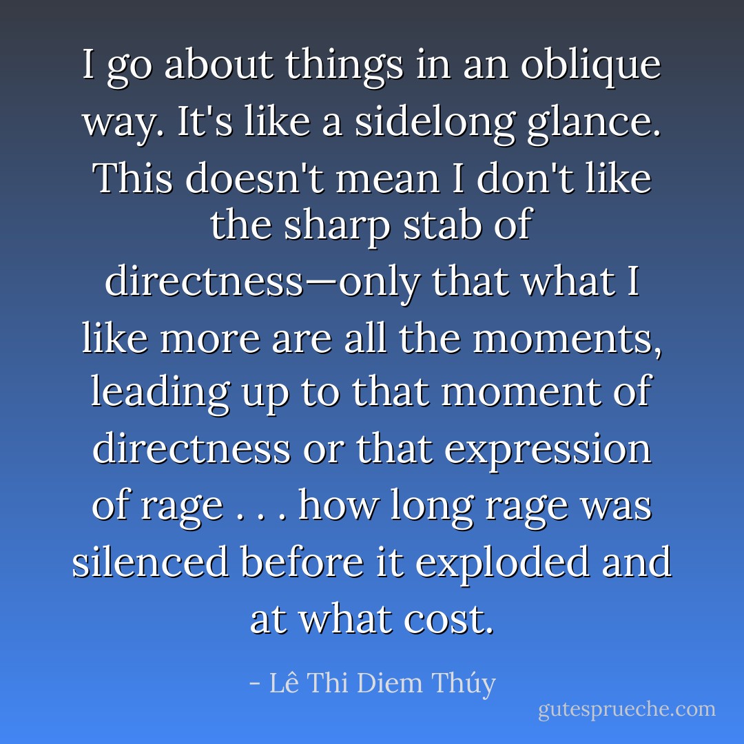 I go about things in an oblique way. It's like a sidelong glance. This doesn't mean I don't like the sharp stab of directness—only that what I like more are all the moments, leading up to that moment of directness or that expression of rage . . . how long rage was silenced before it exploded and at what cost. - Lê Thi Diem Thúy