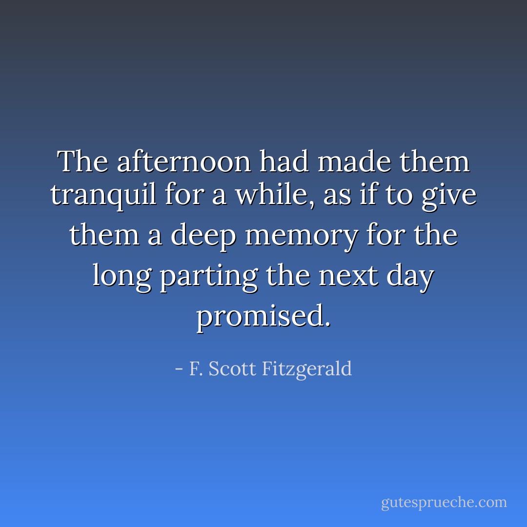 The afternoon had made them tranquil for a while, as if to give them a deep memory for the long parting the next day promised. - F. Scott Fitzgerald