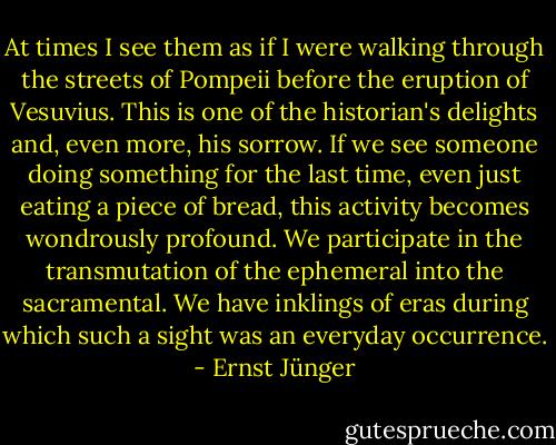 At times I see them as if I were walking through the streets of Pompeii before the eruption of Vesuvius. This is one of the historian's delights and, even more, his sorrow. If we see someone doing something for the last time, even just eating a piece of bread, this activity becomes wondrously profound. We participate in the transmutation of the ephemeral into the sacramental. We have inklings of eras during which such a sight was an everyday occurrence. - Ernst Jünger