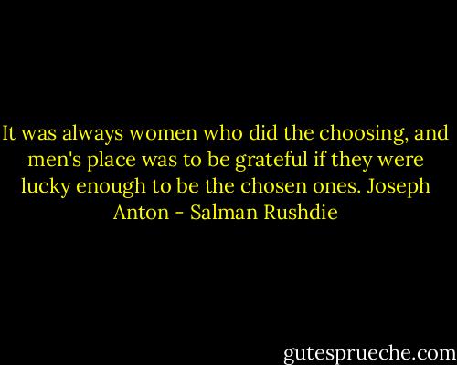It was always women who did the choosing, and men's place was to be grateful if they were lucky enough to be the chosen ones. Joseph Anton - Salman Rushdie