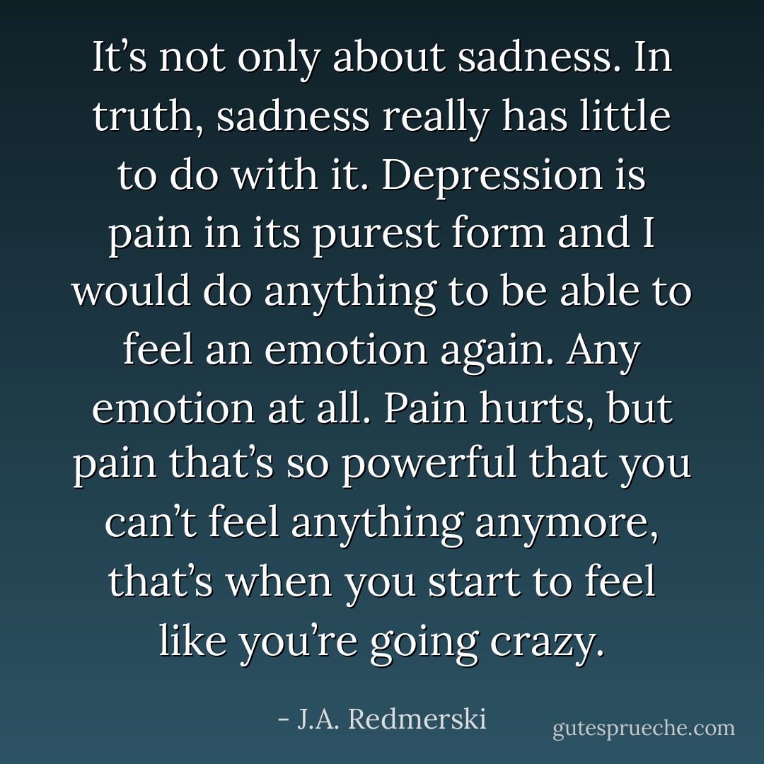 It’s not only about sadness. In truth, sadness really has little to do with it. Depression is pain in its purest form and I would do anything to be able to feel an emotion again. Any emotion at all. Pain hurts, but pain that’s so powerful that you can’t feel anything anymore, that’s when you start to feel like you’re going crazy. - J.A. Redmerski