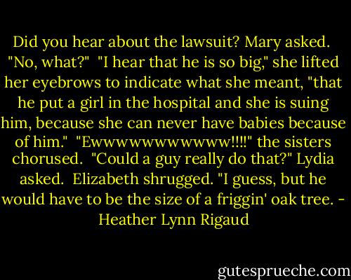 Did you hear about the lawsuit? Mary asked.<br /><br />"No, what?"<br /><br />"I hear that he is so big," she lifted her eyebrows to indicate what she meant, "that he put a girl in the hospital and she is suing him, because she can never have babies because of him."<br /><br />"Ewwwwwwwwwww!!!!" the sisters chorused.<br /><br />"Could a guy really do that?" Lydia asked.<br /><br />Elizabeth shrugged. "I guess, but he would have to be the size of a friggin' oak tree. - Heather Lynn Rigaud