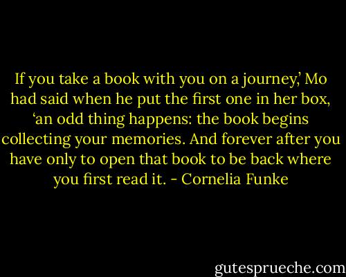 If you take a book with you on a journey,’ Mo had said when he put the first one in her box, ‘an odd thing happens: the book begins collecting your memories. And forever after you have only to open that book to be back where you first read it. - Cornelia Funke