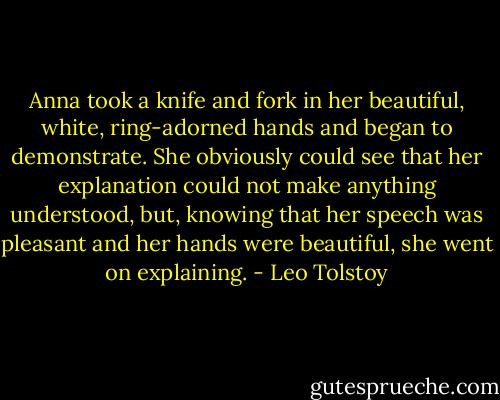 Anna took a knife and fork in her beautiful, white, ring-adorned hands and began to demonstrate. She obviously could see that her explanation could not make anything understood, but, knowing that her speech was pleasant and her hands were beautiful, she went on explaining. - Leo Tolstoy