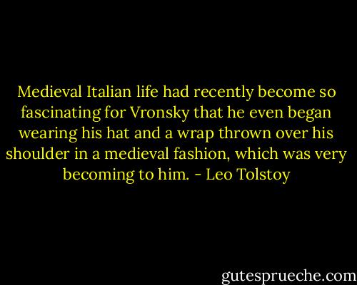 Medieval Italian life had recently become so fascinating for Vronsky that he even began wearing his hat and a wrap thrown over his shoulder in a medieval fashion, which was very becoming to him. - Leo Tolstoy
