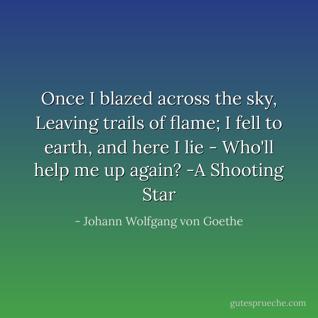 Once I blazed across the sky,<br />Leaving trails of flame;<br />I fell to earth, and here I lie -<br />Who'll help me up again?<br />-A Shooting Star - Johann Wolfgang von Goethe