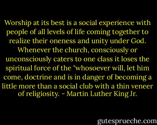 Worship at its best is a social experience with people of all levels of life coming together to realize their oneness and unity under God. Whenever the church, consciously or unconsciously caters to one class it loses the spiritual force of the "whosoever will, let him come, doctrine and is in danger of becoming a little more than a social club with a thin veneer of religiosity. - Martin Luther King Jr.