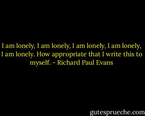I am lonely, I am lonely, I am lonely, I am lonely, I am lonely. How appropriate that I write this to myself. - Richard Paul Evans