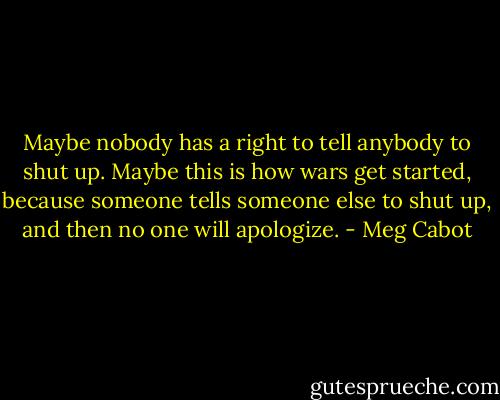 Maybe nobody has a right to tell anybody to shut up. Maybe this is how wars get started, because someone tells someone else to shut up, and then no one will apologize. - Meg Cabot
