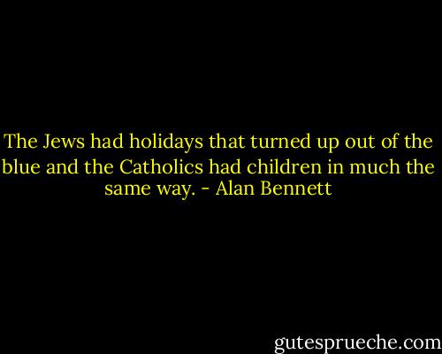The Jews had holidays that turned up out of the blue and the Catholics had children in much the same way. - Alan Bennett