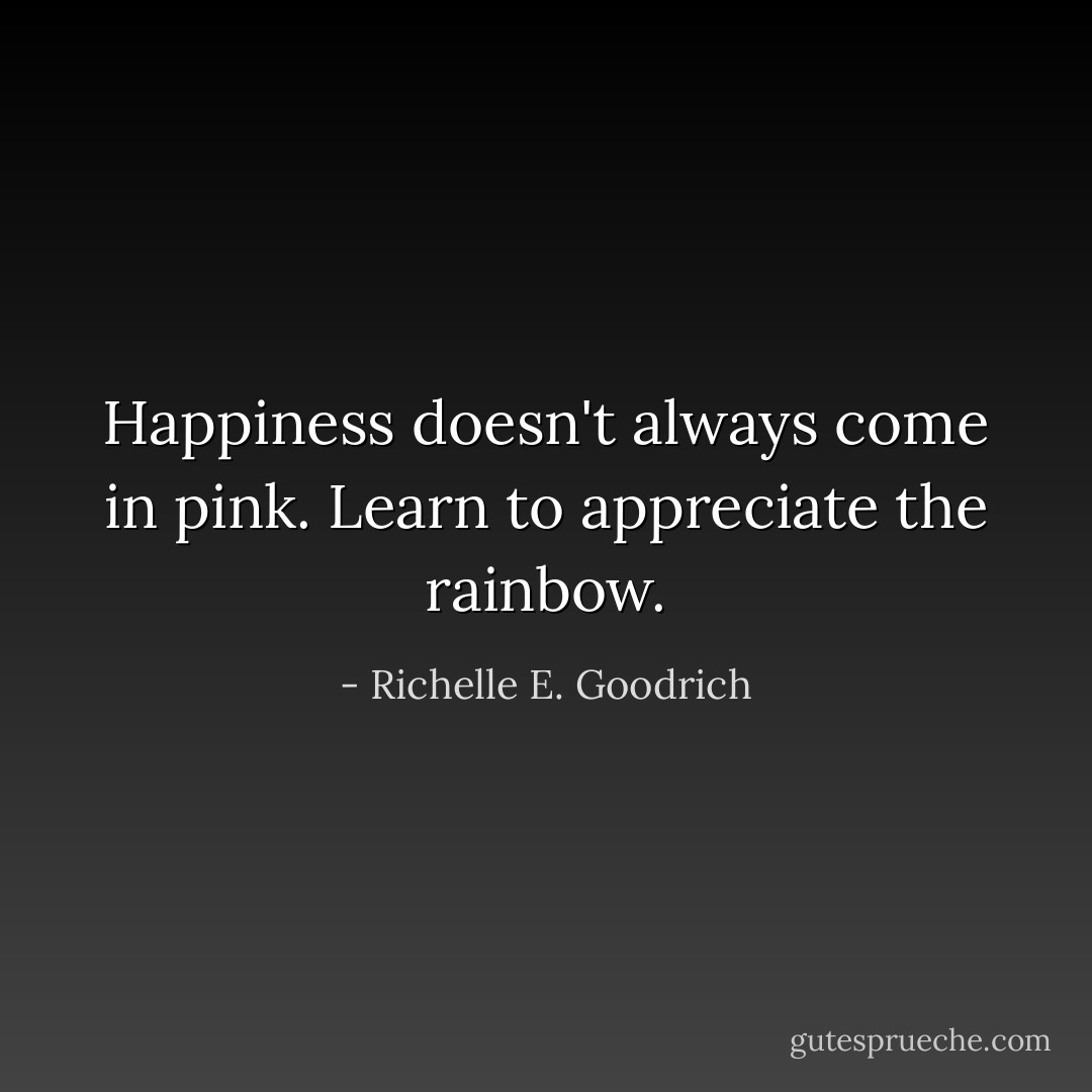 Happiness doesn't always come in pink. Learn to appreciate the rainbow. - Richelle E. Goodrich