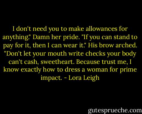I don't need you to make allowances for anything." Damn her pride. "If you can stand to pay for it, then I can wear it."<br />His brow arched. "Don't let your mouth write checks your body can't cash, sweetheart. Because trust me, I know exactly how to dress a woman for prime impact. - Lora Leigh