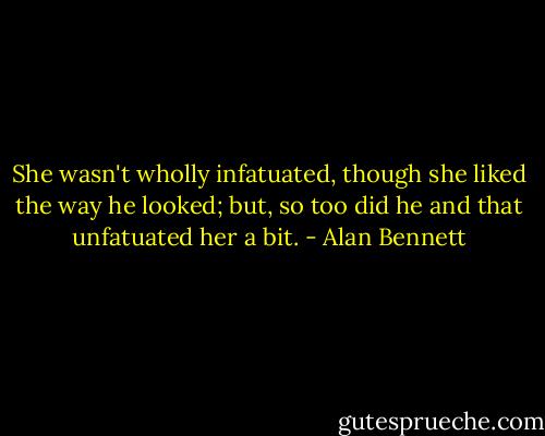 She wasn't wholly infatuated, though she liked the way he looked; but, so too did he and that unfatuated her a bit. - Alan Bennett