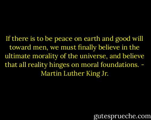 If there is to be peace on earth and good will toward men, we must finally believe in the ultimate morality of the universe, and believe that all reality hinges on moral foundations. - Martin Luther King Jr.