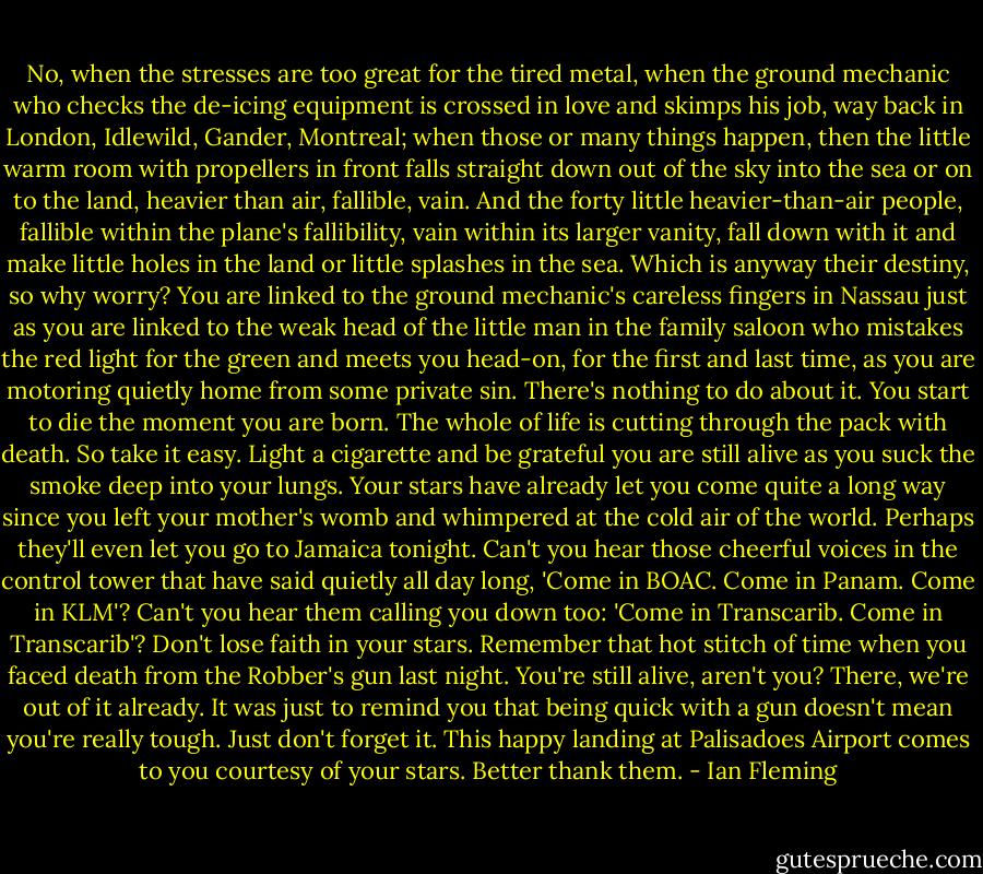 No, when the stresses are too great for the tired metal, when the ground mechanic who checks the de-icing equipment is crossed in love and skimps his job, way back in London, Idlewild, Gander, Montreal; when those or many things happen, then the little warm room with propellers in front falls straight down out of the sky into the sea or on to the land, heavier than air, fallible, vain. And the forty little heavier-than-air people, fallible within the plane's fallibility, vain within its larger vanity, fall down with it and make little holes in the land or little splashes in the sea. Which is anyway their destiny, so why worry? You are linked to the ground mechanic's careless fingers in Nassau just as you are linked to the weak head of the little man in the family saloon who mistakes the red light for the green and meets you head-on, for the first and last time, as you are motoring quietly home from some private sin. There's nothing to do about it. You start to die the moment you are born. The whole of life is cutting through the pack with death. So take it easy. Light a cigarette and be grateful you are still alive as you suck the smoke deep into your lungs. Your stars have already let you come quite a long way since you left your mother's womb and whimpered at the cold air of the world. Perhaps they'll even let you go to Jamaica tonight. Can't you hear those cheerful voices in the control tower that have said quietly all day long, 'Come in BOAC. Come in Panam. Come in KLM'? Can't you hear them calling you down too: 'Come in Transcarib. Come in Transcarib'? Don't lose faith in your stars. Remember that hot stitch of time when you faced death from the Robber's gun last night. You're still alive, aren't you? There, we're out of it already. It was just to remind you that being quick with a gun doesn't mean you're really tough. Just don't forget it. This happy landing at Palisadoes Airport comes to you courtesy of your stars. Better thank them. - Ian Fleming