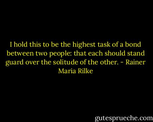 I hold this to be the highest task of a bond between two people: that each should stand guard over the solitude of the other. - Rainer Maria Rilke