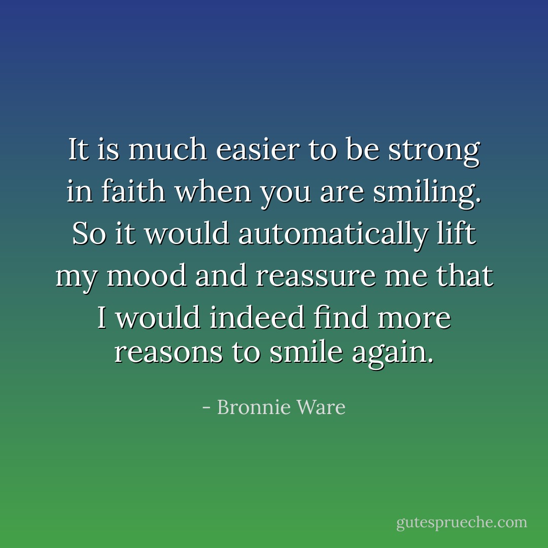 It is much easier to be strong in faith when you are smiling. So it would automatically lift my mood and reassure me that I would indeed find more reasons to smile again. - Bronnie Ware