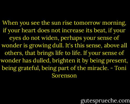 When you see the sun rise tomorrow morning, if your heart does not increase its beat, if your eyes do not widen, perhaps your sense of wonder is growing dull. It's this sense, above all others, that brings life to life. If your sense of wonder has dulled, brighten it by being present, being grateful, being part of the miracle. - Toni Sorenson