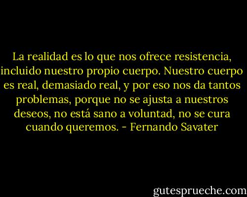 La realidad es lo que nos ofrece resistencia, incluido nuestro propio cuerpo. Nuestro cuerpo es real, demasiado real, y por eso nos da tantos problemas, porque no se ajusta a nuestros deseos, no está sano a voluntad, no se cura cuando queremos. - Fernando Savater